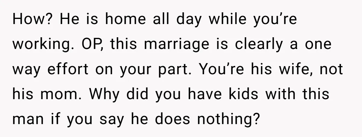 How? He is home all day while you’re working. OP, this marriage is clearly a one way effort on your part. You’re his wife, not his mom. Why did you...