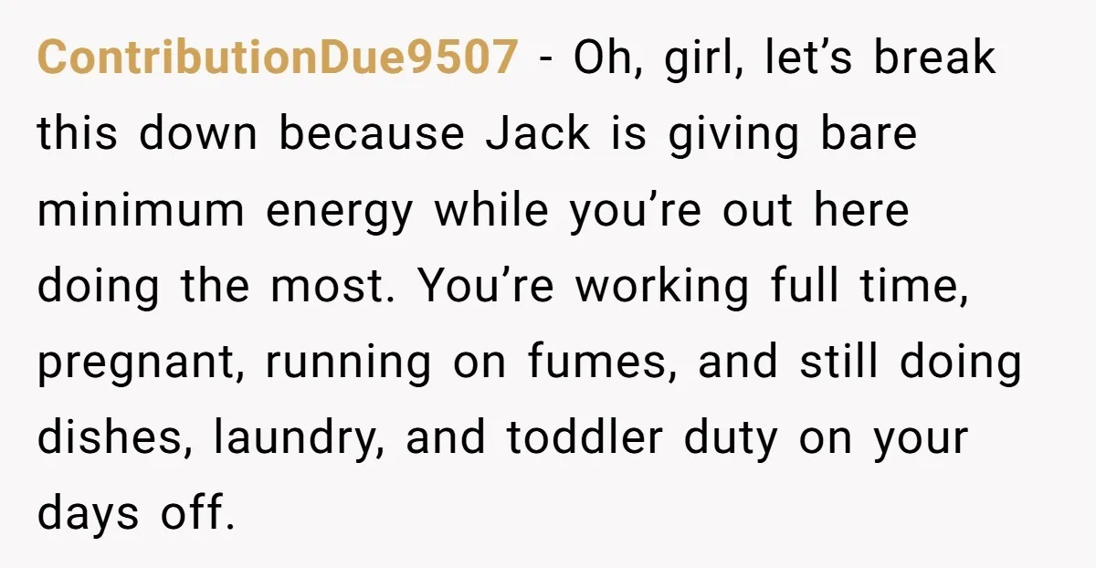 ContributionDue9507 − Oh, girl, let’s break this down because Jack is giving bare minimum energy while you’re out here doing the most. You’re working full time, pregnant, running on fumes,...