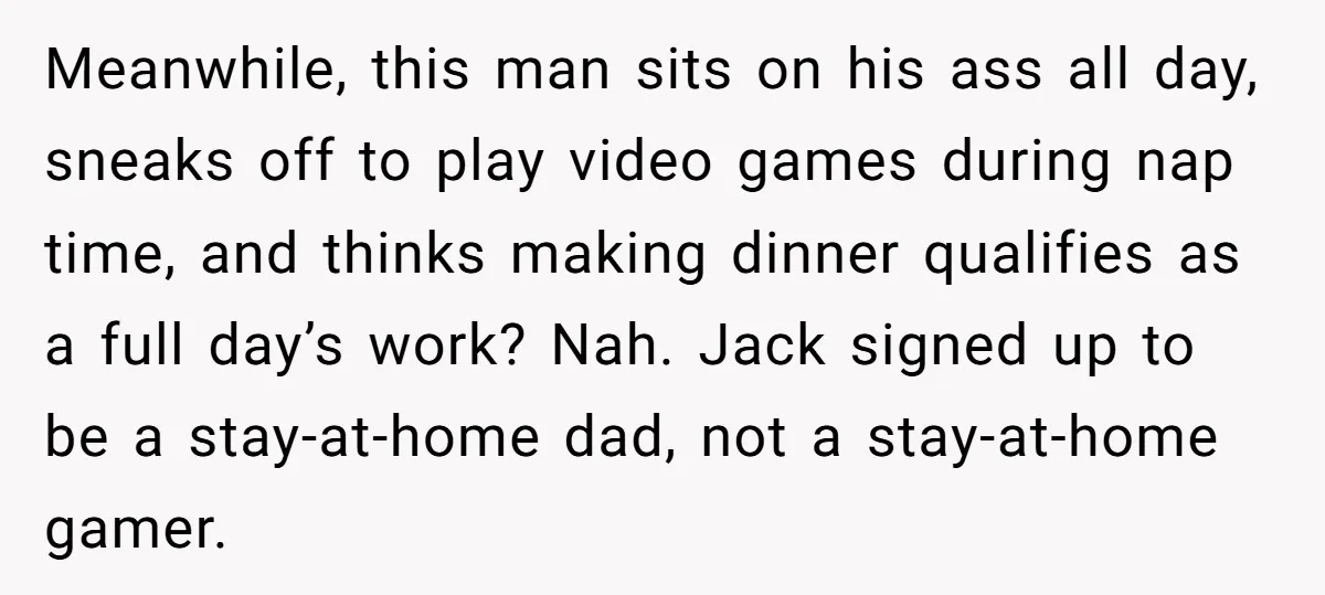 Meanwhile, this man sits on his ass all day, sneaks off to play video games during nap time, and thinks making dinner qualifies as a full day’s work? Nah. Jack...