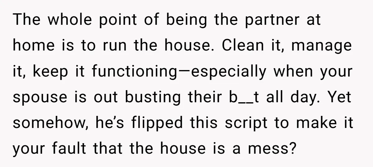 The whole point of being the partner at home is to run the house. Clean it, manage it, keep it functioning—especially when your spouse is out busting their b__t all...