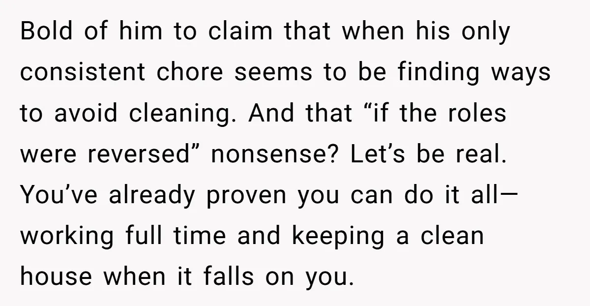 Bold of him to claim that when his only consistent chore seems to be finding ways to avoid cleaning. And that “if the roles were reversed” nonsense? Let’s be real....