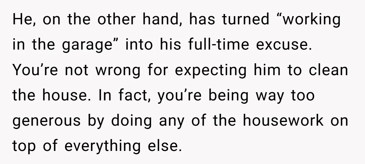 He, on the other hand, has turned “working in the garage” into his full-time excuse. You’re not wrong for expecting him to clean the house. In fact, you’re being way...