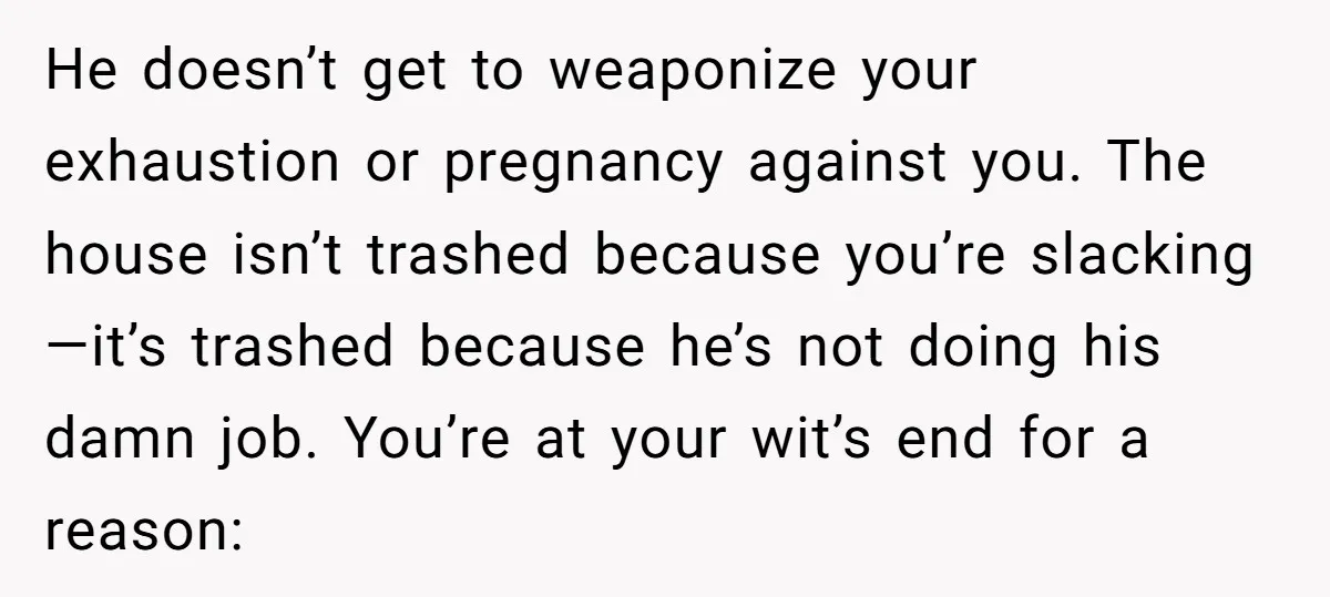 He doesn’t get to weaponize your exhaustion or pregnancy against you. The house isn’t trashed because you’re slacking—it’s trashed because he’s not doing his damn job. You’re at your wit’s...
