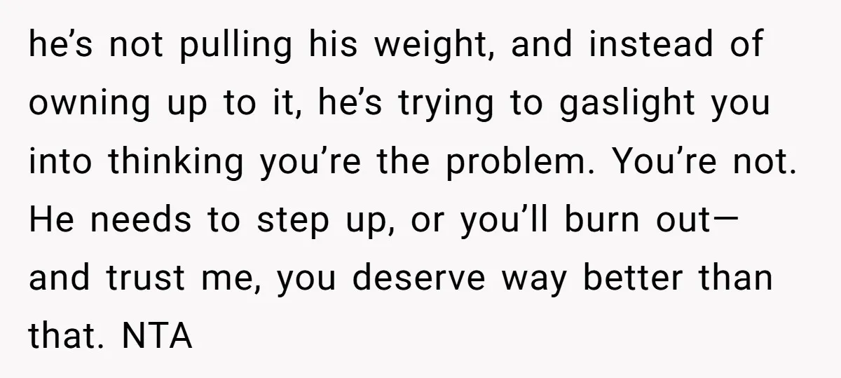 he’s not pulling his weight, and instead of owning up to it, he’s trying to gaslight you into thinking you’re the problem. You’re not. He needs to step up, or...