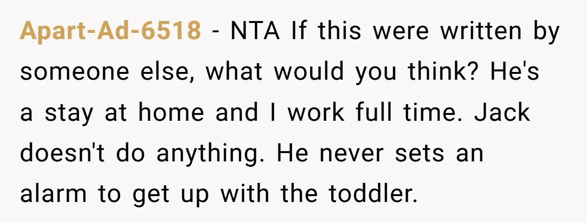 Apart-Ad-6518 − NTA If this were written by someone else, what would you think? He's a stay at home and I work full time. Jack doesn't do anything. He never...
