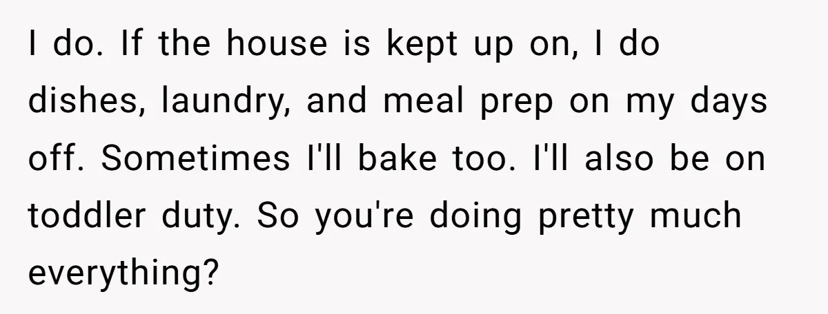 I do. If the house is kept up on, I do dishes, laundry, and meal prep on my days off. Sometimes I'll bake too. I'll also be on toddler duty....