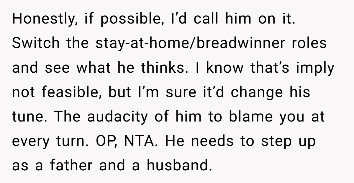 Honestly, if possible, I’d call him on it. Switch the stay-at-home/breadwinner roles and see what he thinks. I know that’s imply not feasible, but I’m sure it’d change his tune....