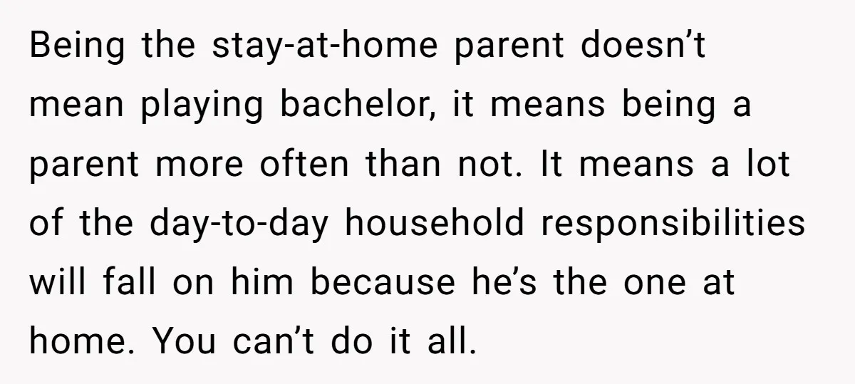 Being the stay-at-home parent doesn’t mean playing bachelor, it means being a parent more often than not. It means a lot of the day-to-day household responsibilities will fall on him...