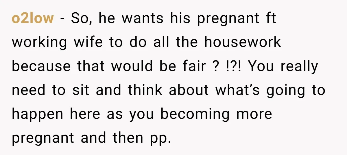 o2low − So, he wants his pregnant ft working wife to do all the housework because that would be fair ? !?! You really need to sit and think about...