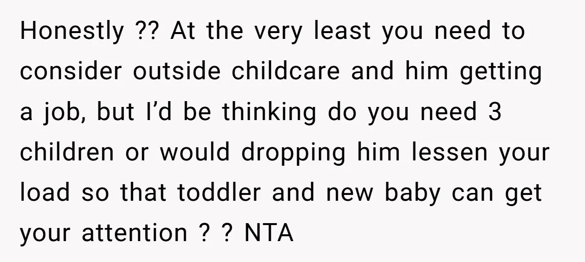 Honestly ?? At the very least you need to consider outside childcare and him getting a job, but I’d be thinking do you need 3 children or would dropping him...