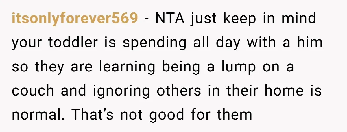 itsonlyforever569 − NTA just keep in mind your toddler is spending all day with a him so they are learning being a lump on a couch and ignoring others in...