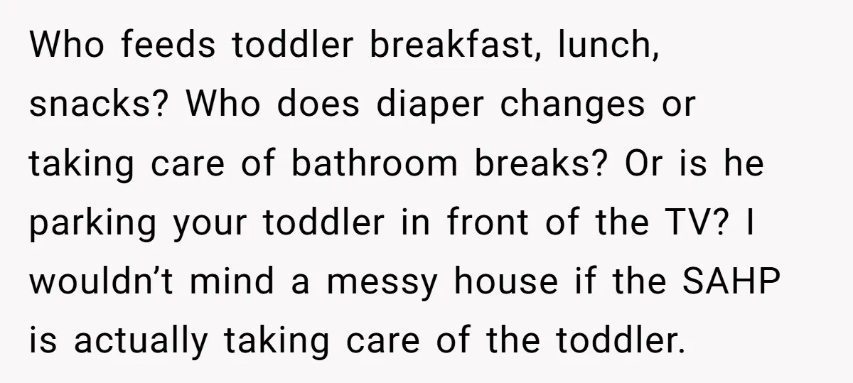 Who feeds toddler breakfast, lunch, snacks? Who does diaper changes or taking care of bathroom breaks? Or is he parking your toddler in front of the TV? I wouldn’t mind...