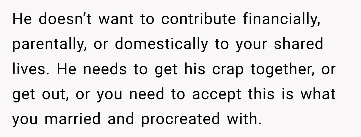 He doesn’t want to contribute financially, parentally, or domestically to your shared lives. He needs to get his crap together, or get out, or you need to accept this is...
