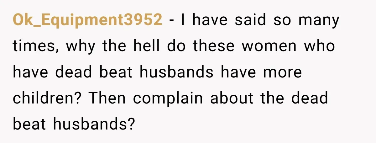 Ok_Equipment3952 − I have said so many times, why the hell do these women who have dead beat husbands have more children? Then complain about the dead beat husbands?