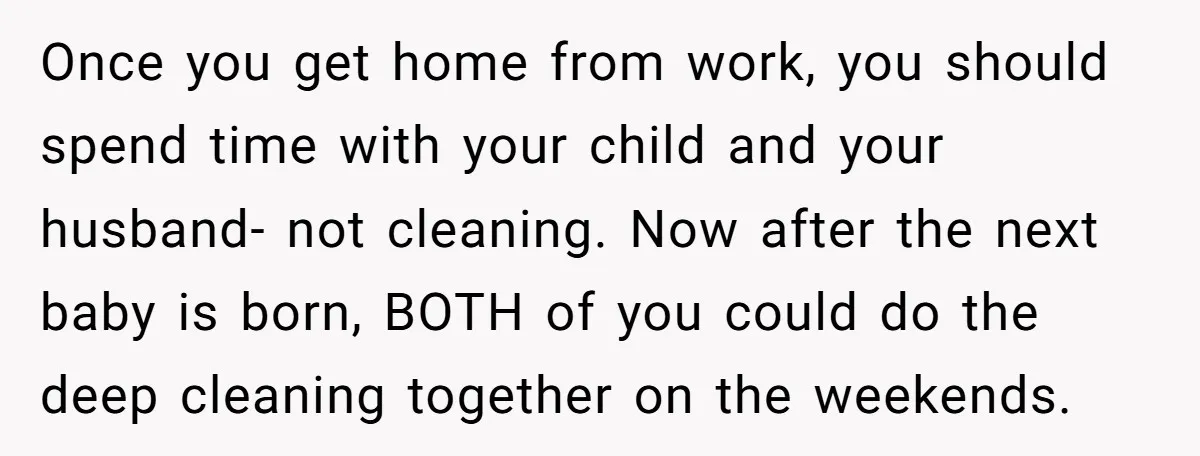 Once you get home from work, you should spend time with your child and your husband- not cleaning. Now after the next baby is born, BOTH of you could do...
