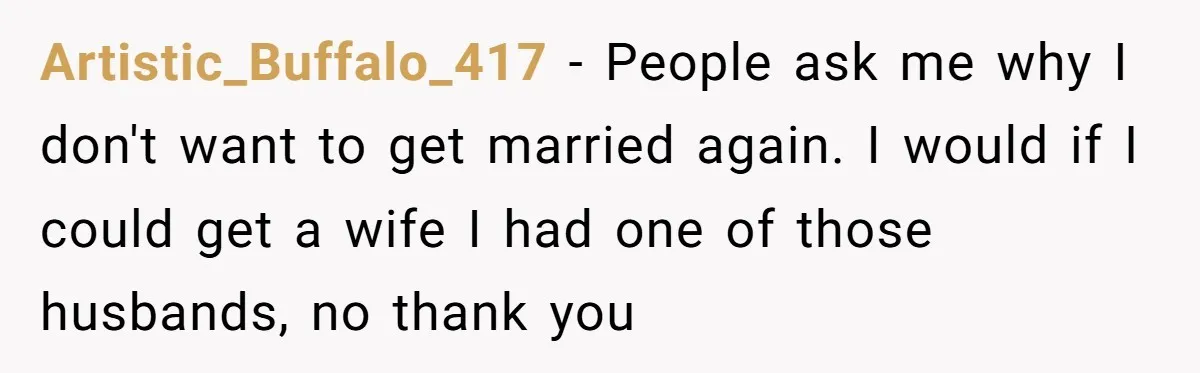 Artistic_Buffalo_417 − People ask me why I don't want to get married again. I would if I could get a wife I had one of those husbands, no thank you