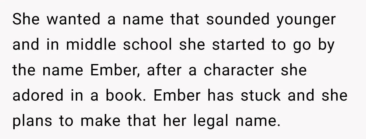 She wanted a name that sounded younger and in middle school she started to go by the name Ember, after a character she adored in a book. Ember has stuck...