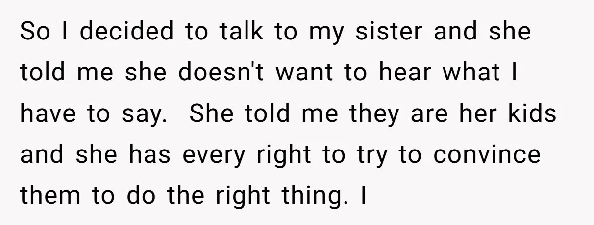 So I decided to talk to my sister and she told me she doesn't want to hear what I have to say. She told me they are her kids and...