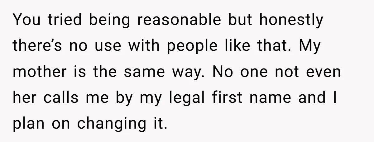 You tried being reasonable but honestly there’s no use with people like that. My mother is the same way. No one not even her calls me by my legal first...