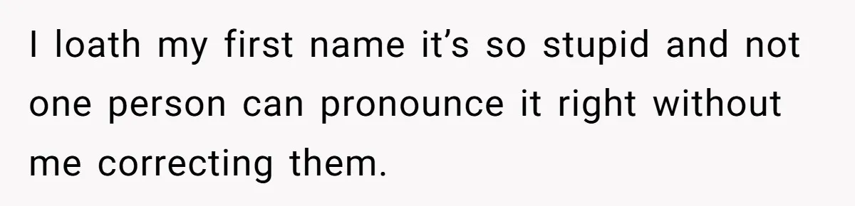 I loath my first name it’s so stupid and not one person can pronounce it right without me correcting them.