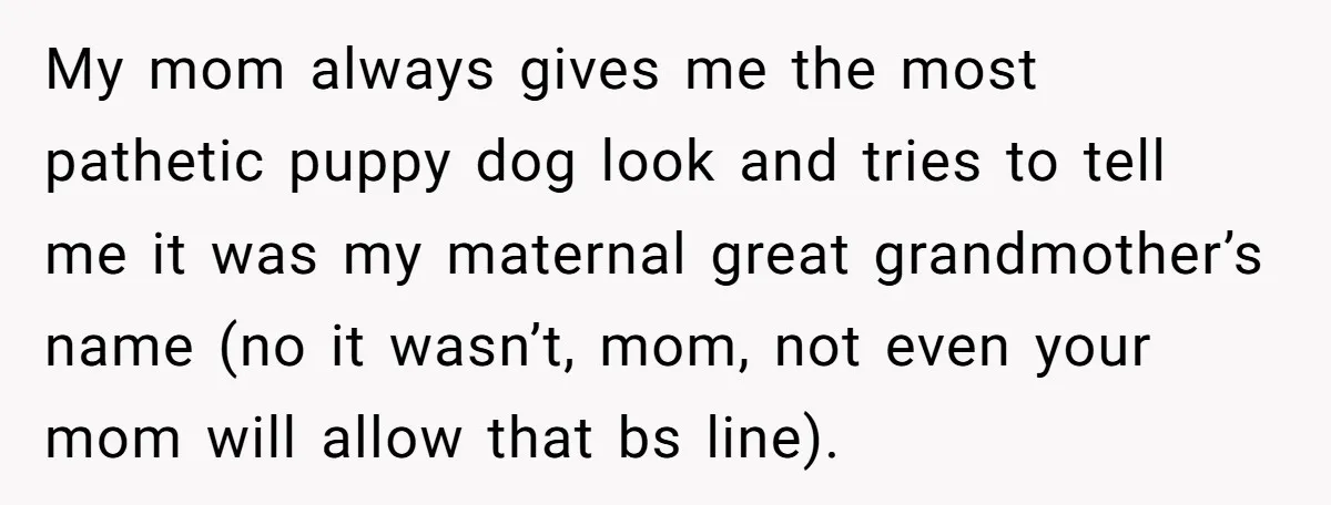 My mom always gives me the most pathetic puppy dog look and tries to tell me it was my maternal great grandmother’s name (no it wasn’t, mom, not even your...