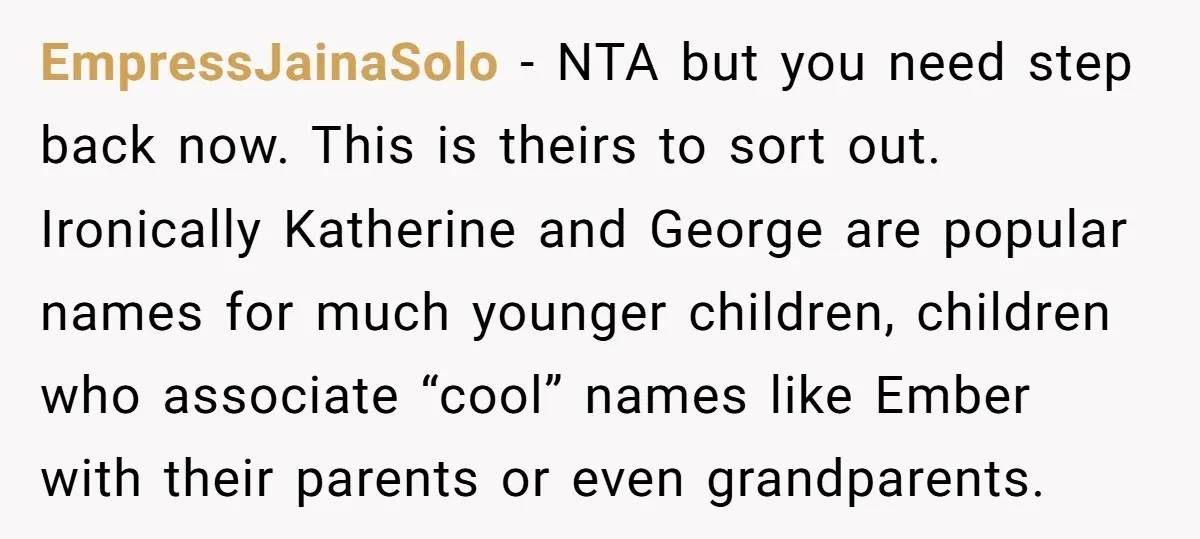 EmpressJainaSolo − NTA but you need step back now. This is theirs to sort out. Ironically Katherine and George are popular names for much younger children, children who associate “cool”...