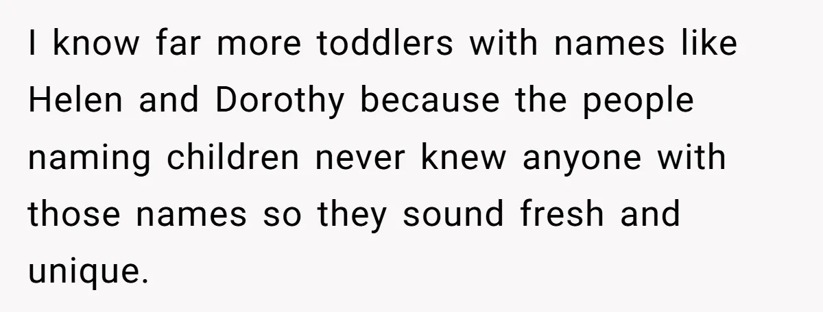 I know far more toddlers with names like Helen and Dorothy because the people naming children never knew anyone with those names so they sound fresh and unique.