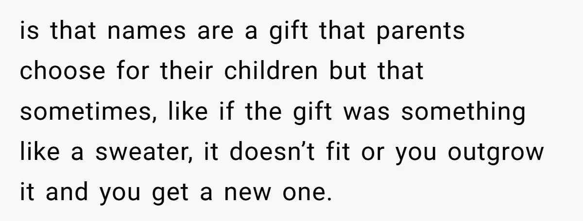 is that names are a gift that parents choose for their children but that sometimes, like if the gift was something like a sweater, it doesn’t fit or you outgrow...