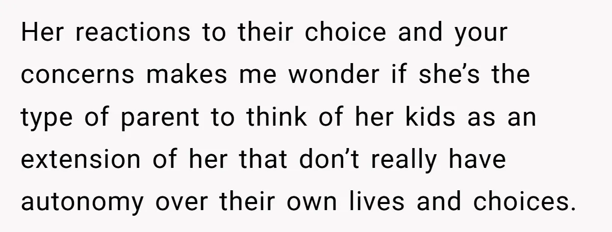 Her reactions to their choice and your concerns makes me wonder if she’s the type of parent to think of her kids as an extension of her that don’t really...