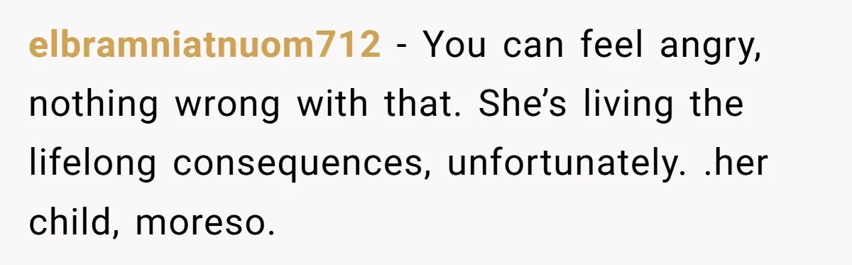 elbramniatnuom712 − You can feel angry, nothing wrong with that. She’s living the lifelong consequences, unfortunately. .her child, moreso.