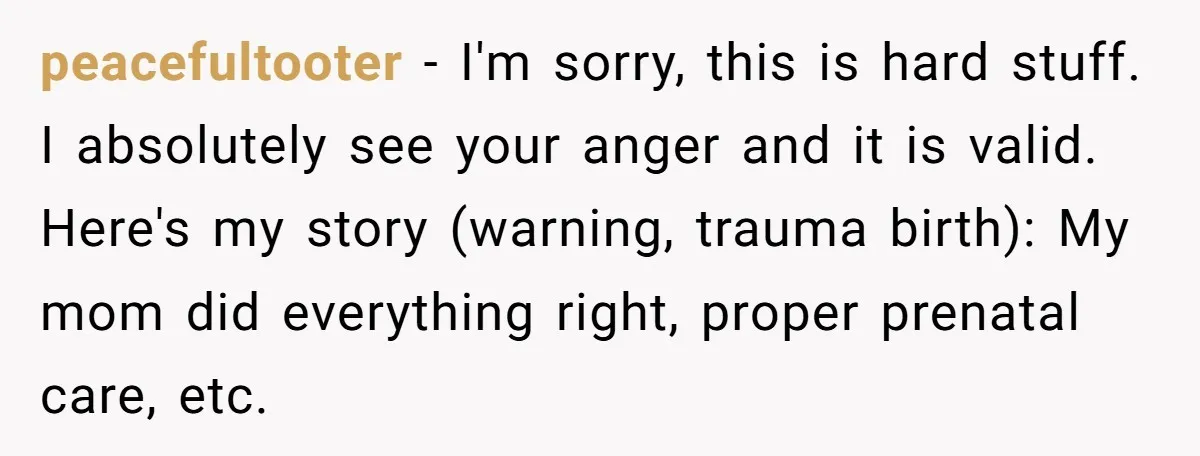 peacefultooter − I'm sorry, this is hard stuff. I absolutely see your anger and it is valid. Here's my story (warning, trauma birth): My mom did everything right, proper prenatal...
