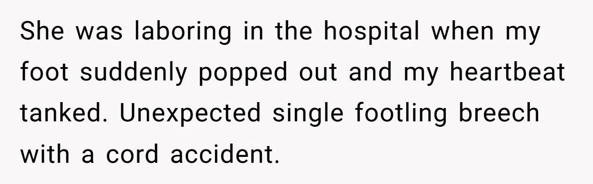 She was laboring in the hospital when my foot suddenly popped out and my heartbeat tanked. Unexpected single footling breech with a cord accident.