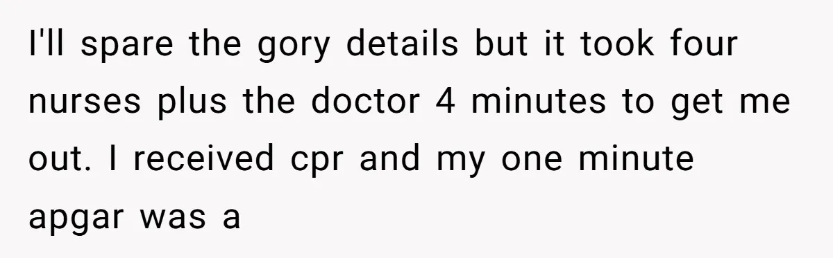 I'll spare the gory details but it took four nurses plus the doctor 4 minutes to get me out. I received cpr and my one minute apgar was a