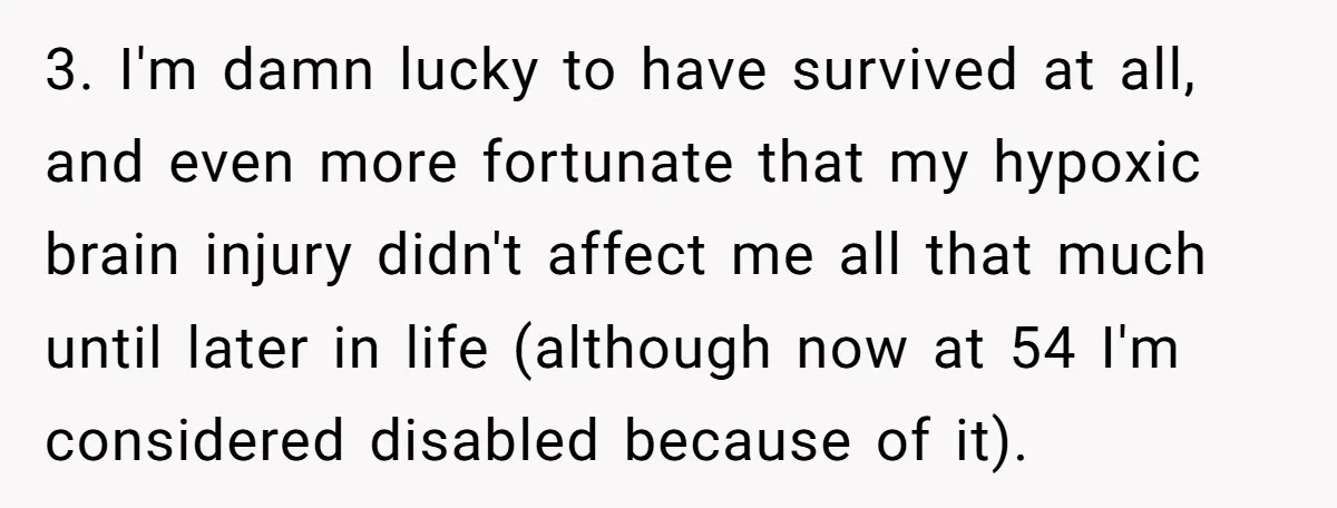 3. I'm damn lucky to have survived at all, and even more fortunate that my hypoxic brain injury didn't affect me all that much until later in life (although now...