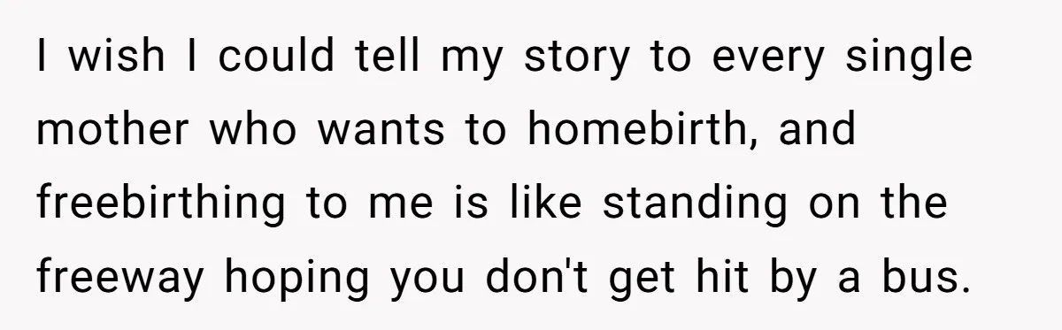 I wish I could tell my story to every single mother who wants to homebirth, and freebirthing to me is like standing on the freeway hoping you don't get hit...