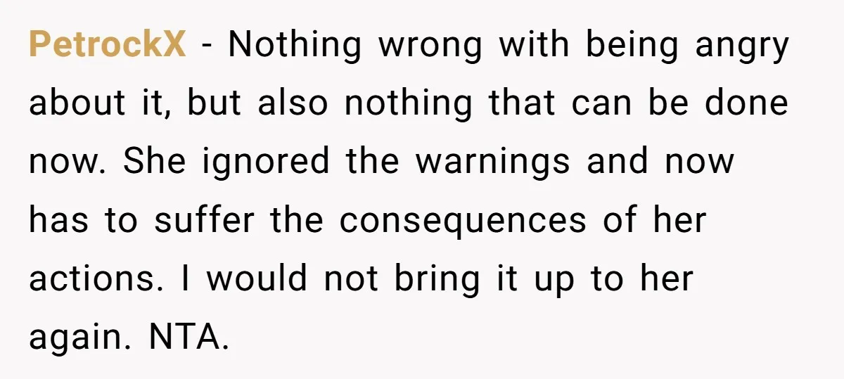 PetrockX − Nothing wrong with being angry about it, but also nothing that can be done now. She ignored the warnings and now has to suffer the consequences of her...