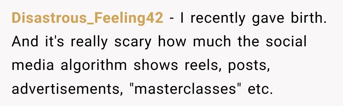 Disastrous_Feeling42 − I recently gave birth. And it's really scary how much the social media algorithm shows reels, posts, advertisements, "masterclasses" etc.
