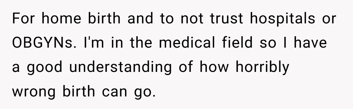 For home birth and to not trust hospitals or OBGYNs. I'm in the medical field so I have a good understanding of how horribly wrong birth can go.