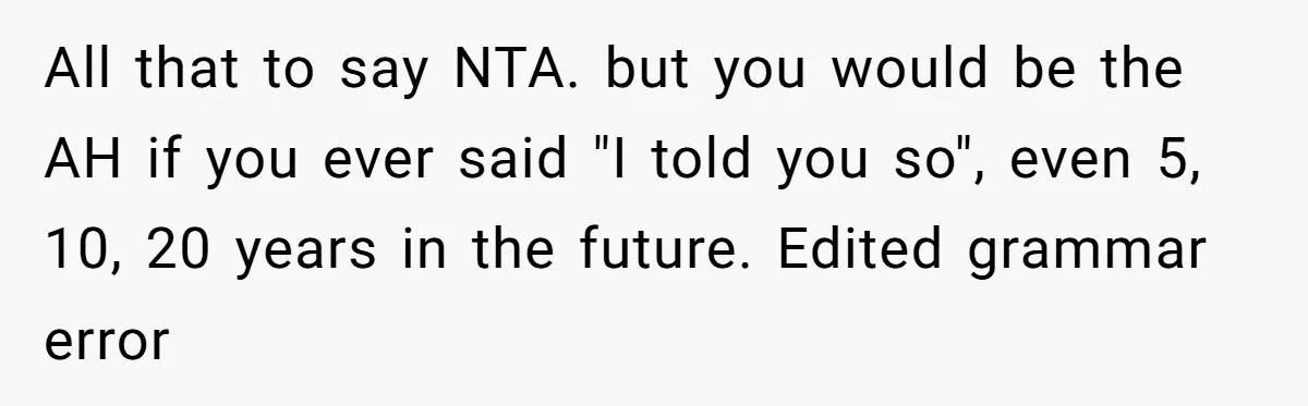 All that to say NTA. but you would be the AH if you ever said "I told you so", even 5, 10, 20 years in the future. Edited grammar error