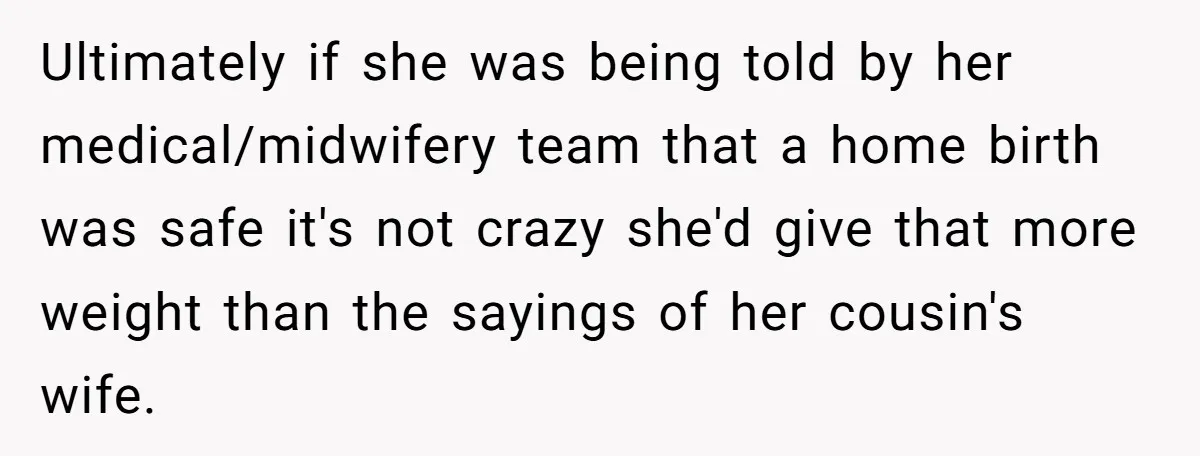 Ultimately if she was being told by her medical/midwifery team that a home birth was safe it's not crazy she'd give that more weight than the sayings of her cousin's...
