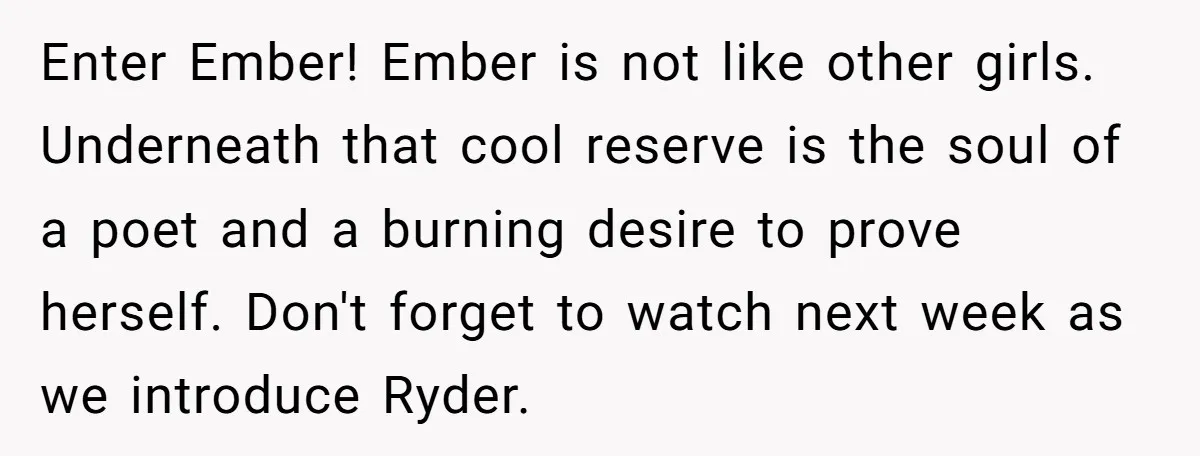 Enter Ember! Ember is not like other girls. Underneath that cool reserve is the soul of a poet and a burning desire to prove herself. Don't forget to watch next...