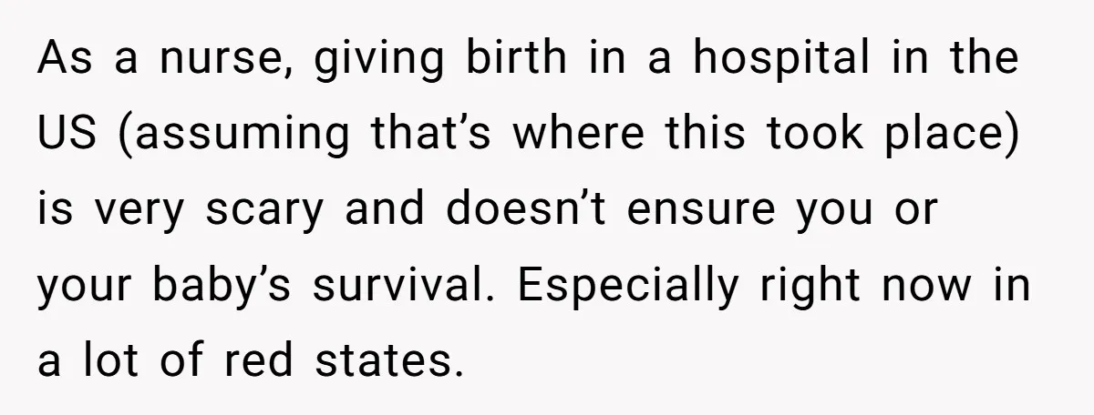 As a nurse, giving birth in a hospital in the US (assuming that’s where this took place) is very scary and doesn’t ensure you or your baby’s survival. Especially right...
