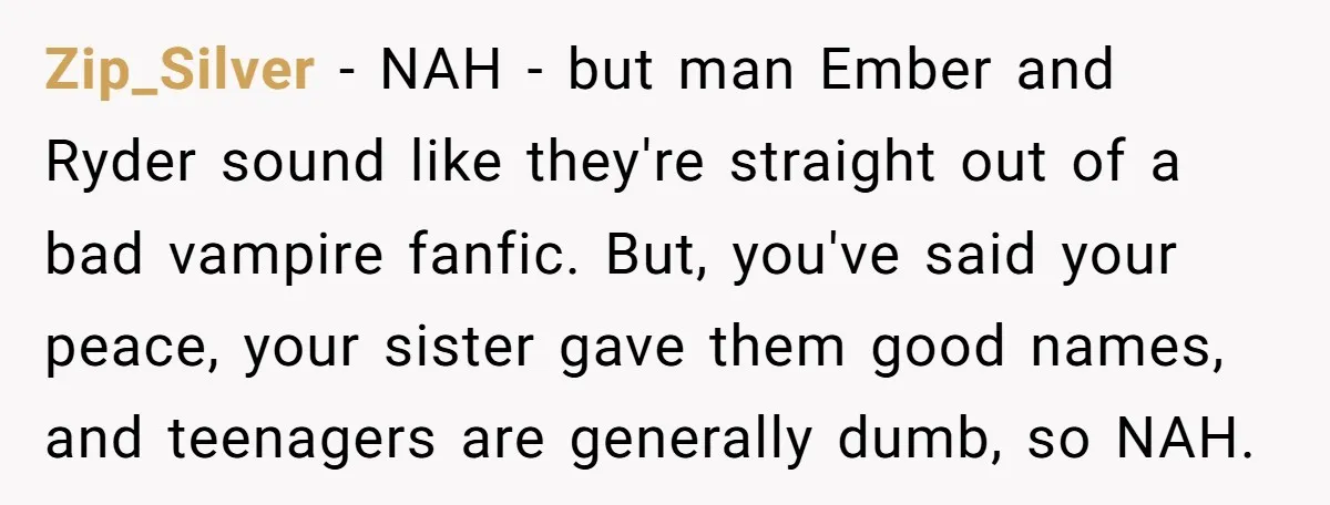 Zip_Silver − NAH - but man Ember and Ryder sound like they're straight out of a bad vampire fanfic. But, you've said your peace, your sister gave them good names,...