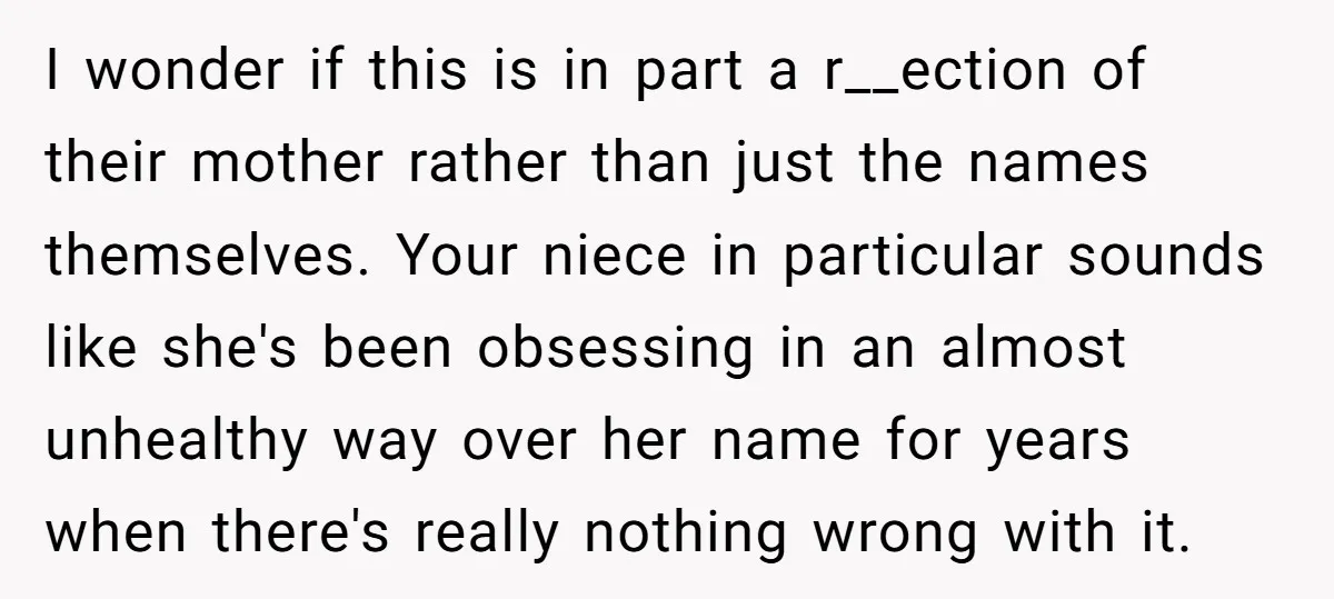 I wonder if this is in part a r__ection of their mother rather than just the names themselves. Your niece in particular sounds like she's been obsessing in an almost...