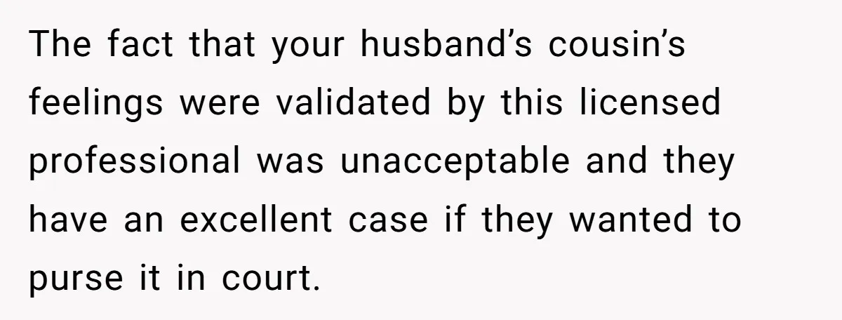 The fact that your husband’s cousin’s feelings were validated by this licensed professional was unacceptable and they have an excellent case if they wanted to purse it in court.