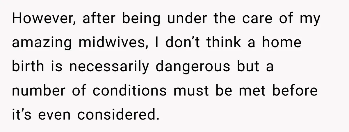 However, after being under the care of my amazing midwives, I don’t think a home birth is necessarily dangerous but a number of conditions must be met before it’s even...