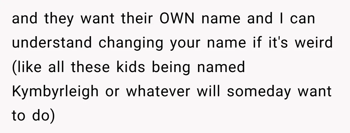 and they want their OWN name and I can understand changing your name if it's weird (like all these kids being named Kymbyrleigh or whatever will someday want to do)