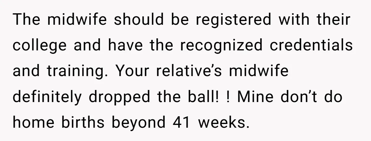 The midwife should be registered with their college and have the recognized credentials and training. Your relative’s midwife definitely dropped the ball! ! Mine don’t do home births beyond 41...