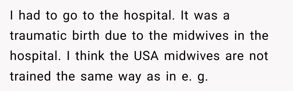 I had to go to the hospital. It was a traumatic birth due to the midwives in the hospital. I think the USA midwives are not trained the same way...