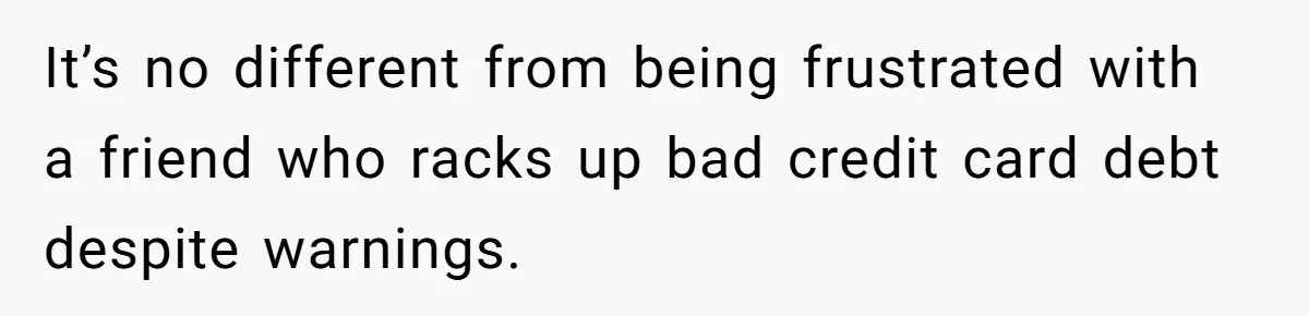 It’s no different from being frustrated with a friend who racks up bad credit card debt despite warnings.